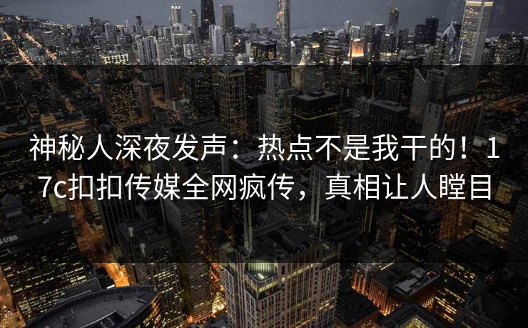 神秘人深夜发声：热点不是我干的！17c扣扣传媒全网疯传，真相让人瞠目