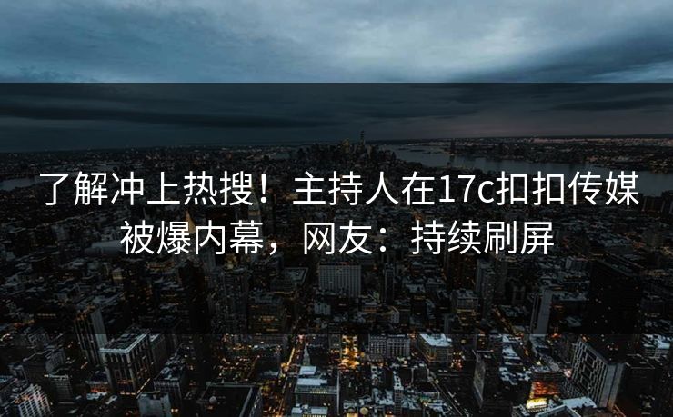 了解冲上热搜！主持人在17c扣扣传媒被爆内幕，网友：持续刷屏