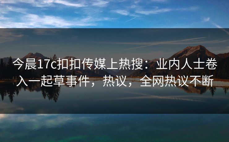 今晨17c扣扣传媒上热搜：业内人士卷入一起草事件，热议，全网热议不断