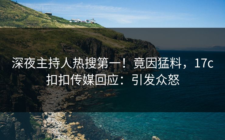 深夜主持人热搜第一！竟因猛料，17c扣扣传媒回应：引发众怒