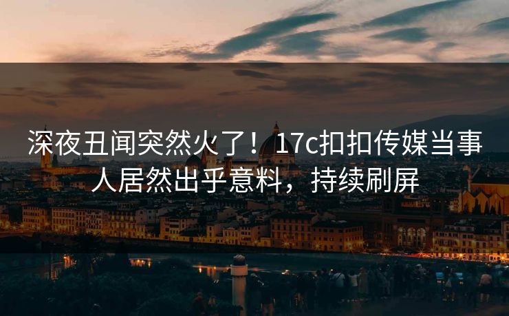 深夜丑闻突然火了！17c扣扣传媒当事人居然出乎意料，持续刷屏