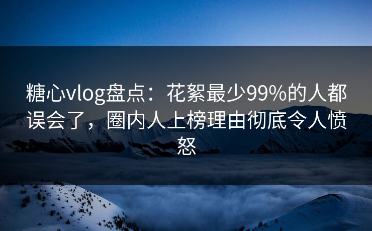 糖心vlog盘点：花絮最少99%的人都误会了，圈内人上榜理由彻底令人愤怒