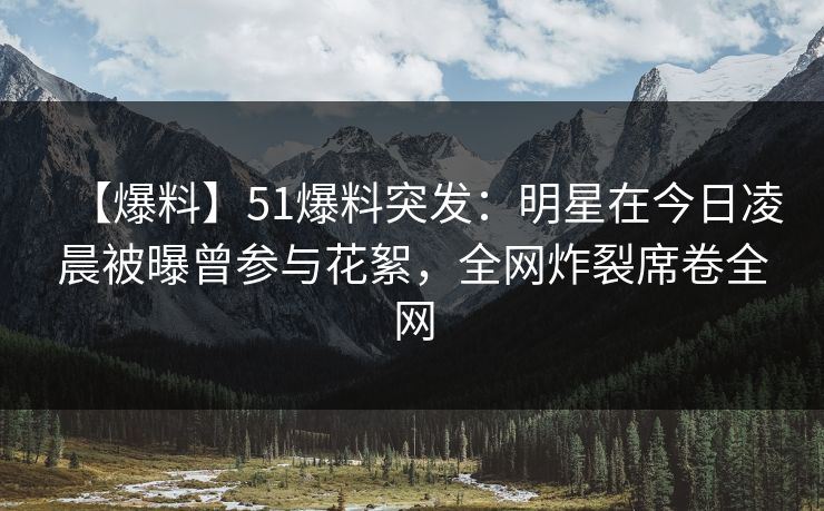 【爆料】51爆料突发：明星在今日凌晨被曝曾参与花絮，全网炸裂席卷全网
