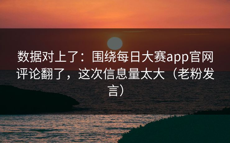 数据对上了：围绕每日大赛app官网评论翻了，这次信息量太大（老粉发言）