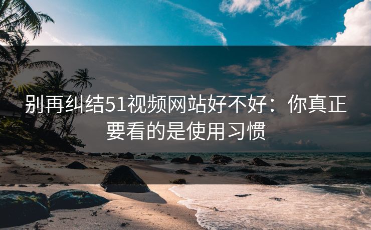 别再纠结51视频网站好不好：你真正要看的是使用习惯