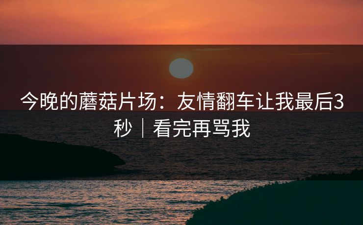 今晚的蘑菇片场：友情翻车让我最后3秒｜看完再骂我